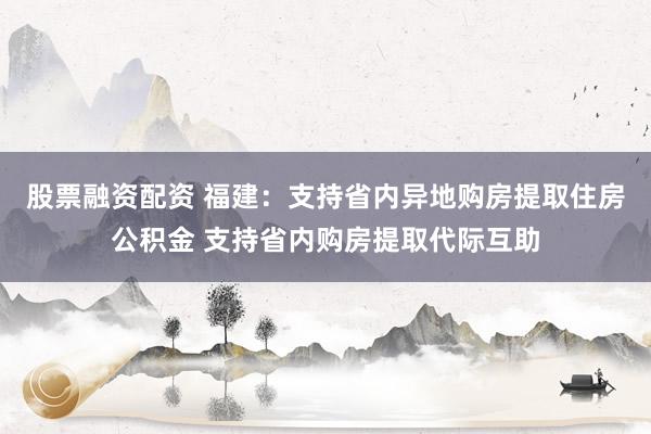 股票融资配资 福建：支持省内异地购房提取住房公积金 支持省内购房提取代际互助