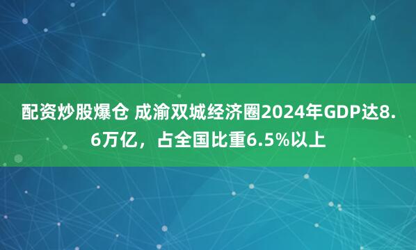 配资炒股爆仓 成渝双城经济圈2024年GDP达8.6万亿，占全国比重6.5%以上