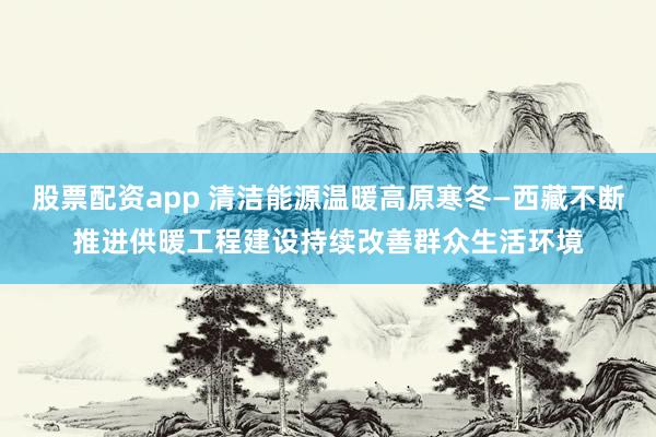 股票配资app 清洁能源温暖高原寒冬—西藏不断推进供暖工程建设持续改善群众生活环境