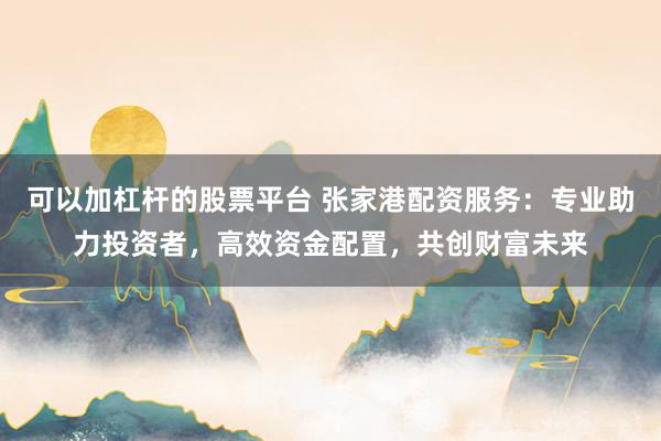 可以加杠杆的股票平台 张家港配资服务：专业助力投资者，高效资金配置，共创财富未来