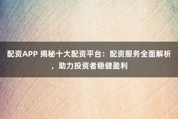 配资APP 揭秘十大配资平台：配资服务全面解析，助力投资者稳健盈利