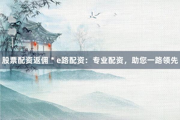 股票配资返佣 * e路配资：专业配资，助您一路领先