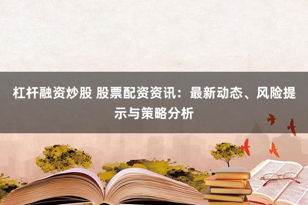 杠杆融资炒股 股票配资资讯：最新动态、风险提示与策略分析