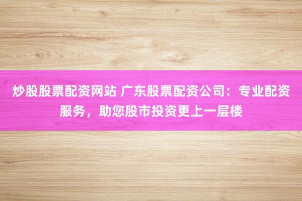 炒股股票配资网站 广东股票配资公司：专业配资服务，助您股市投资更上一层楼
