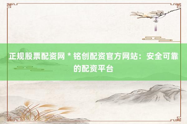 正规股票配资网 * 铭创配资官方网站：安全可靠的配资平台