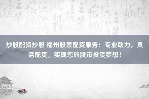 炒股配资炒股 福州股票配资服务：专业助力，灵活配资，实现您的股市投资梦想！