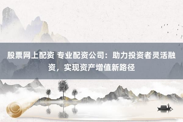 股票网上配资 专业配资公司：助力投资者灵活融资，实现资产增值新路径