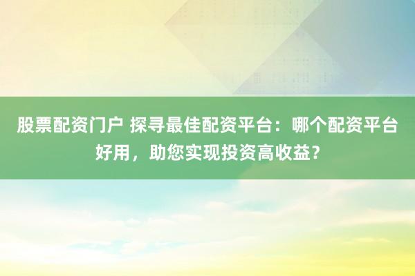 股票配资门户 探寻最佳配资平台：哪个配资平台好用，助您实现投资高收益？
