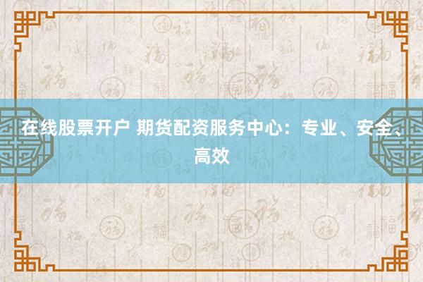 在线股票开户 期货配资服务中心：专业、安全、高效