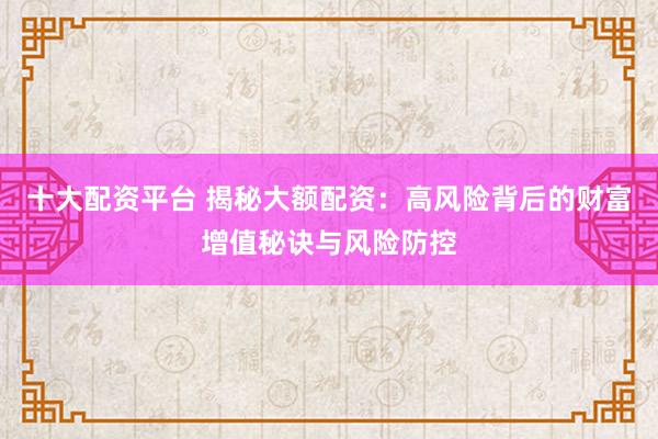 十大配资平台 揭秘大额配资：高风险背后的财富增值秘诀与风险防控