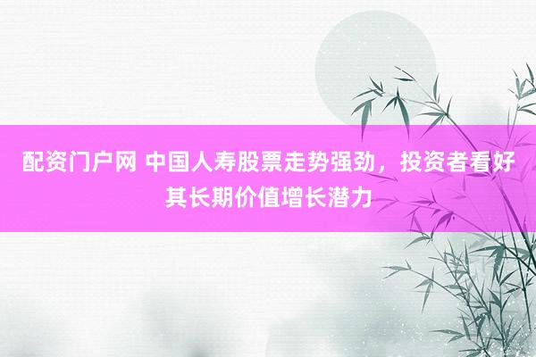 配资门户网 中国人寿股票走势强劲，投资者看好其长期价值增长潜力
