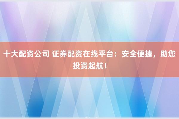 十大配资公司 证券配资在线平台：安全便捷，助您投资起航！