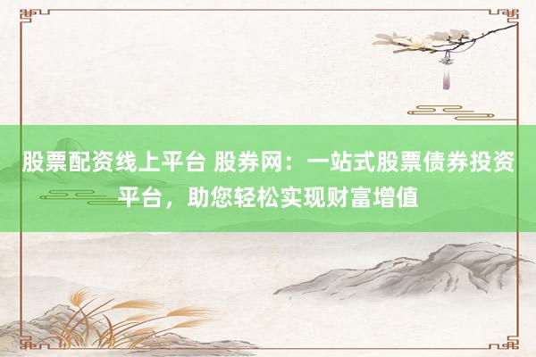 股票配资线上平台 股券网：一站式股票债券投资平台，助您轻松实现财富增值