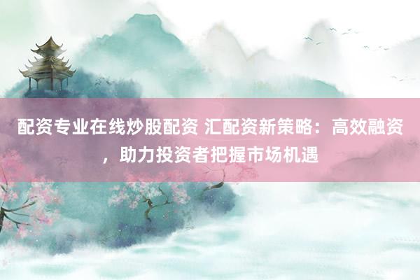 配资专业在线炒股配资 汇配资新策略：高效融资，助力投资者把握市场机遇