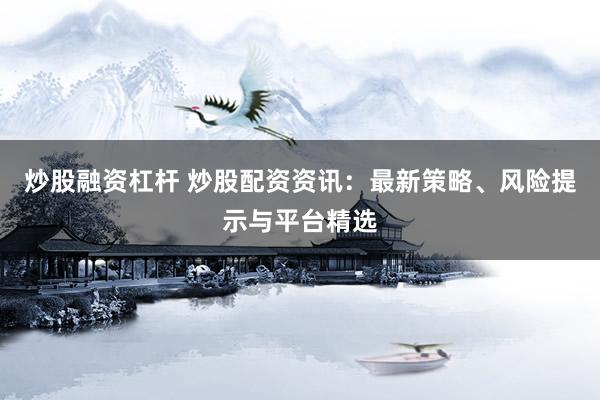 炒股融资杠杆 炒股配资资讯：最新策略、风险提示与平台精选