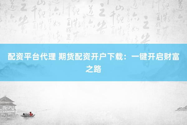 配资平台代理 期货配资开户下载：一键开启财富之路