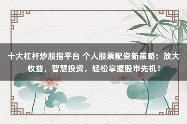 十大杠杆炒股指平台 个人股票配资新策略：放大收益，智慧投资，轻松掌握股市先机！