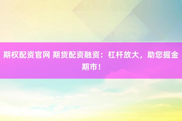 期权配资官网 期货配资融资：杠杆放大，助您掘金期市！