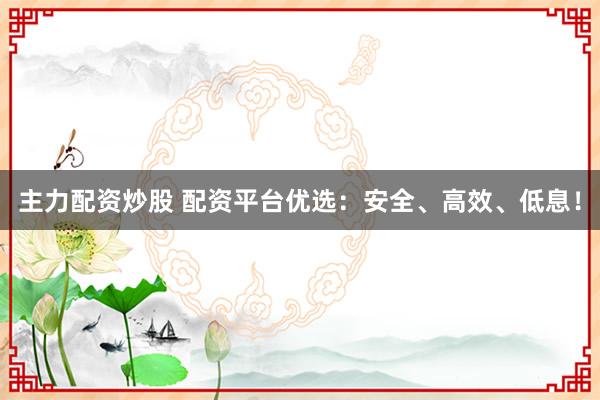 主力配资炒股 配资平台优选：安全、高效、低息！