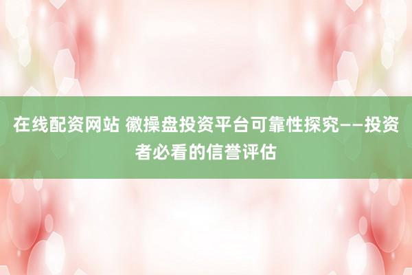 在线配资网站 徽操盘投资平台可靠性探究——投资者必看的信誉评估