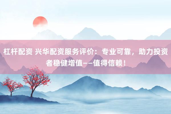 杠杆配资 兴华配资服务评价：专业可靠，助力投资者稳健增值——值得信赖！