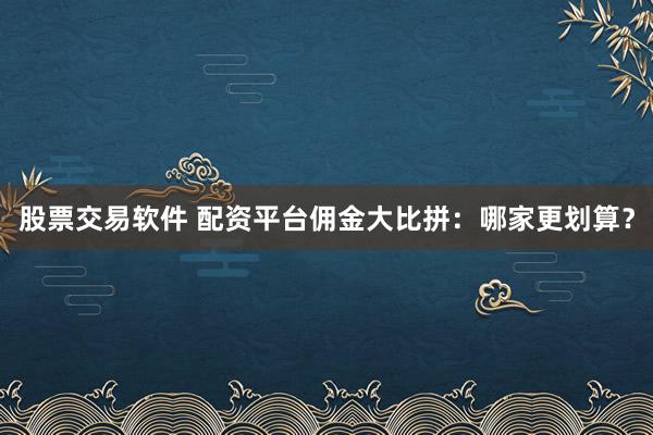 股票交易软件 配资平台佣金大比拼：哪家更划算？