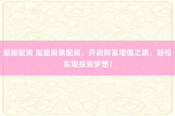 股指配资 加盟股票配资，开启财富增值之旅，轻松实现投资梦想！