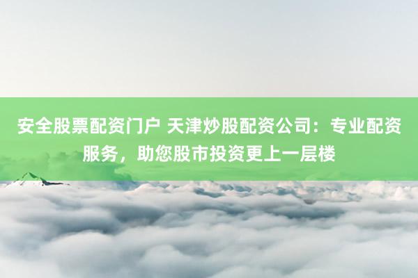 安全股票配资门户 天津炒股配资公司：专业配资服务，助您股市投资更上一层楼
