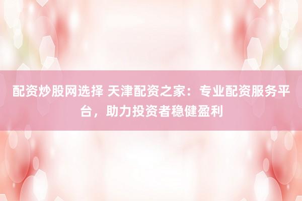 配资炒股网选择 天津配资之家：专业配资服务平台，助力投资者稳健盈利