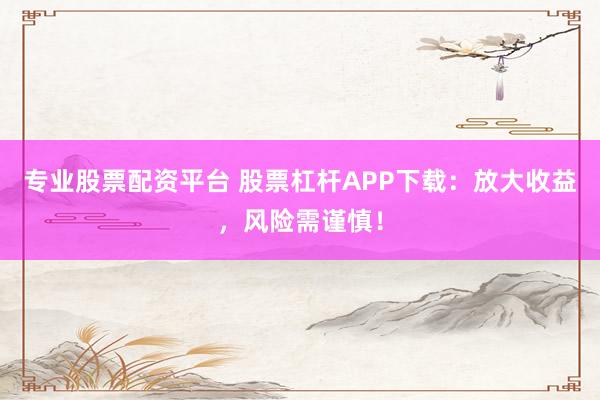专业股票配资平台 股票杠杆APP下载：放大收益，风险需谨慎！
