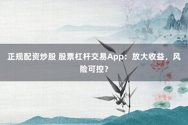 正规配资炒股 股票杠杆交易App：放大收益，风险可控？