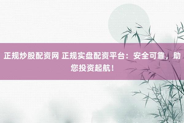 正规炒股配资网 正规实盘配资平台：安全可靠，助您投资起航！