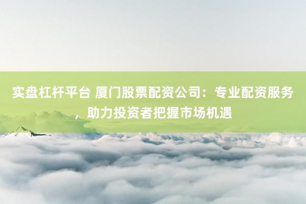 实盘杠杆平台 厦门股票配资公司：专业配资服务，助力投资者把握市场机遇