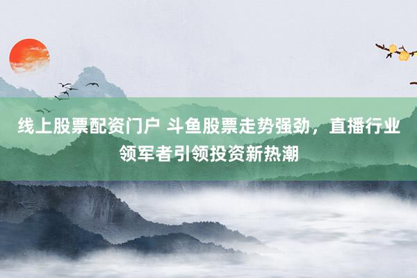 线上股票配资门户 斗鱼股票走势强劲，直播行业领军者引领投资新热潮