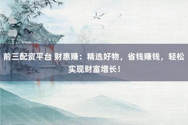 前三配资平台 财惠赚：精选好物，省钱赚钱，轻松实现财富增长！
