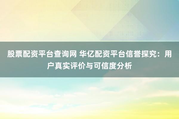股票配资平台查询网 华亿配资平台信誉探究：用户真实评价与可信度分析