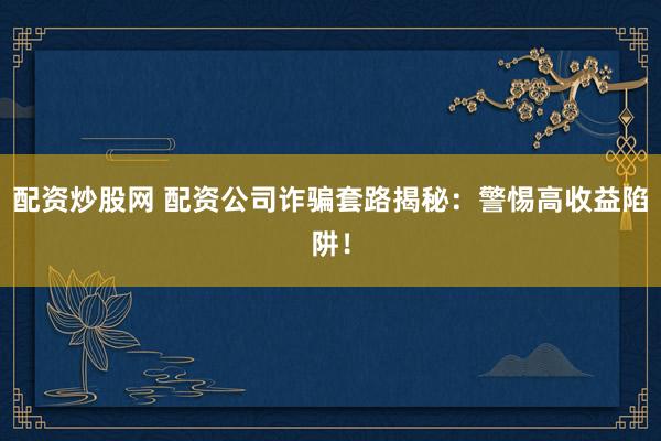 配资炒股网 配资公司诈骗套路揭秘：警惕高收益陷阱！