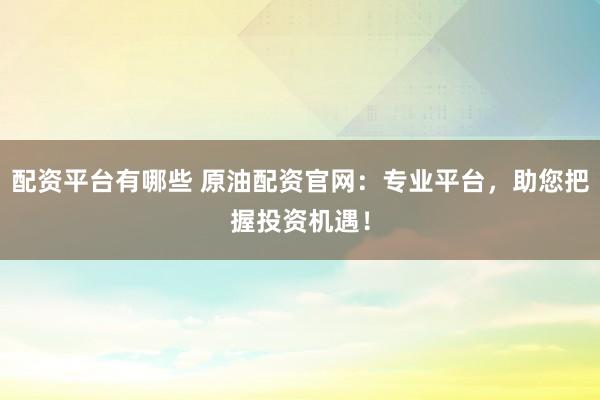 配资平台有哪些 原油配资官网：专业平台，助您把握投资机遇！