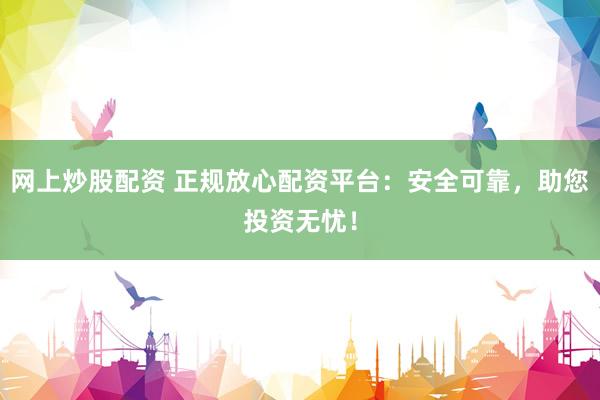 网上炒股配资 正规放心配资平台：安全可靠，助您投资无忧！