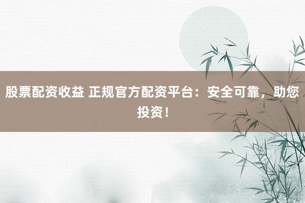 股票配资收益 正规官方配资平台：安全可靠，助您投资！