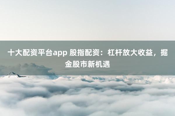 十大配资平台app 股指配资：杠杆放大收益，掘金股市新机遇