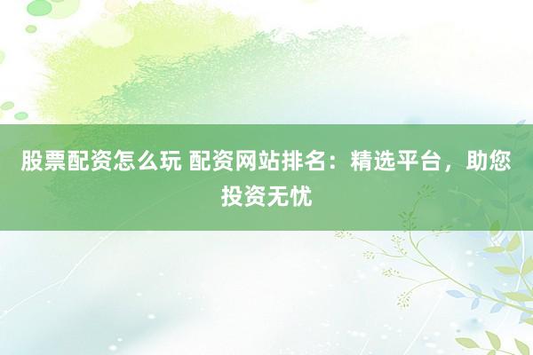 股票配资怎么玩 配资网站排名：精选平台，助您投资无忧