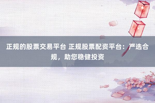 正规的股票交易平台 正规股票配资平台：严选合规，助您稳健投资