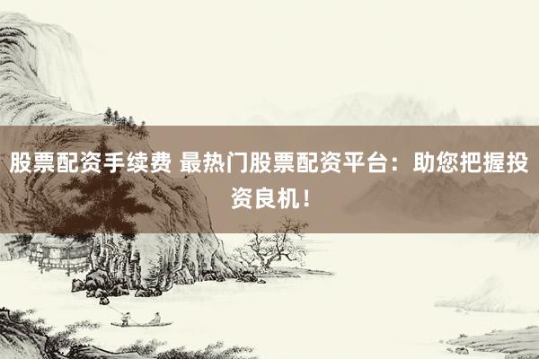 股票配资手续费 最热门股票配资平台：助您把握投资良机！