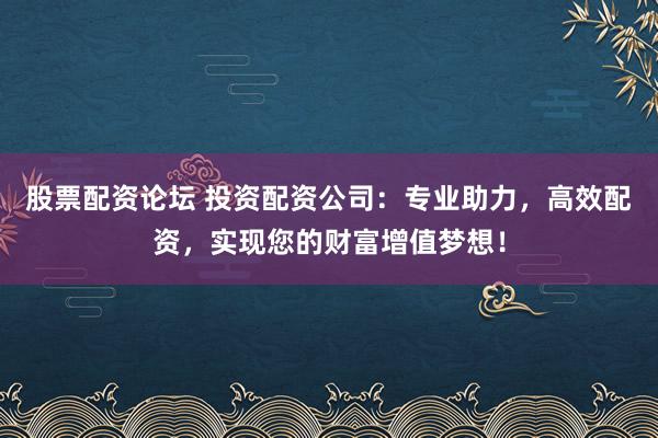 股票配资论坛 投资配资公司：专业助力，高效配资，实现您的财富增值梦想！