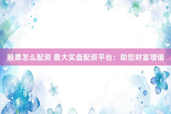 股票怎么配资 最大实盘配资平台：助您财富增值