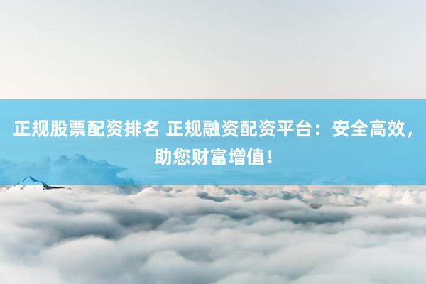 正规股票配资排名 正规融资配资平台：安全高效，助您财富增值！