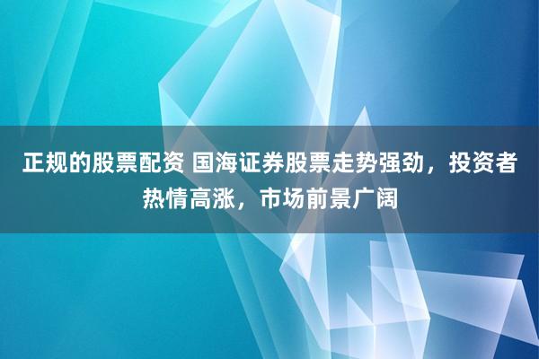 正规的股票配资 国海证券股票走势强劲，投资者热情高涨，市场前景广阔