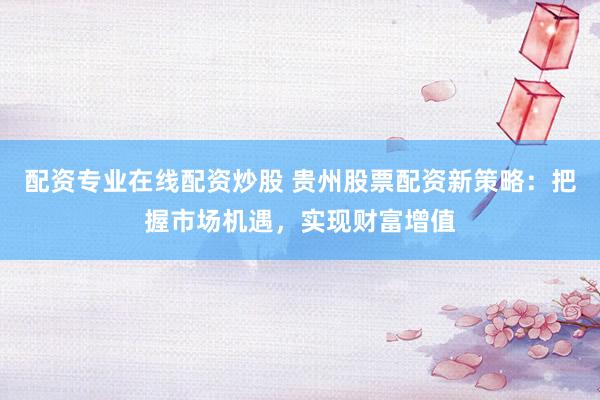 配资专业在线配资炒股 贵州股票配资新策略：把握市场机遇，实现财富增值
