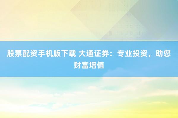 股票配资手机版下载 大通证券：专业投资，助您财富增值